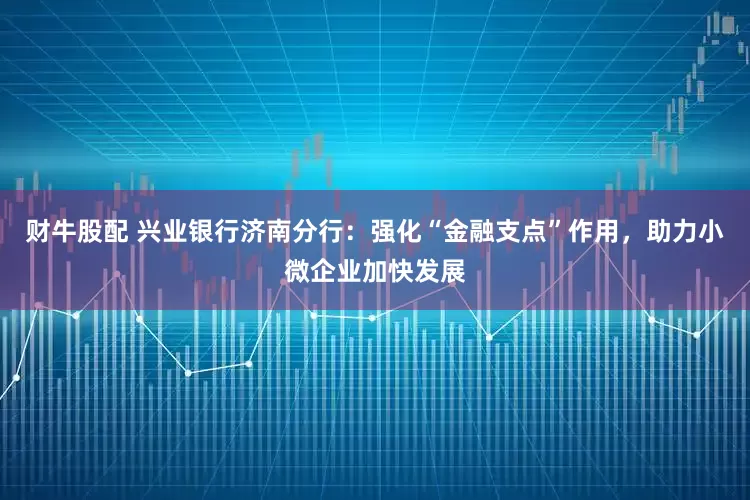 财牛股配 兴业银行济南分行：强化“金融支点”作用，助力小微企业加快发展