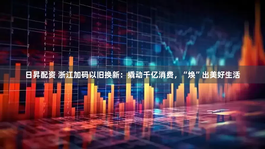 日昇配资 浙江加码以旧换新：撬动千亿消费，“焕”出美好生活