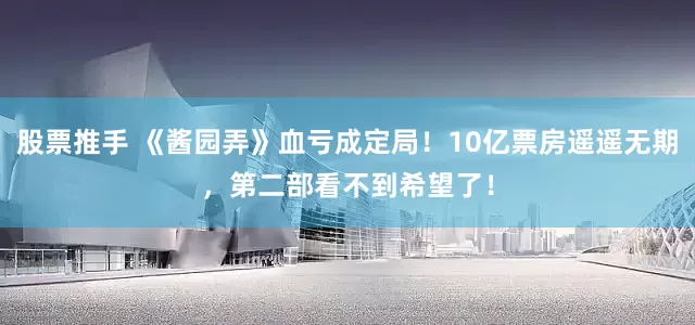股票推手 《酱园弄》血亏成定局！10亿票房遥遥无期，第二部看不到希望了！