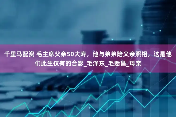 千里马配资 毛主席父亲50大寿，他与弟弟陪父亲照相，这是他们此生仅有的合影_毛泽东_毛贻昌_母亲