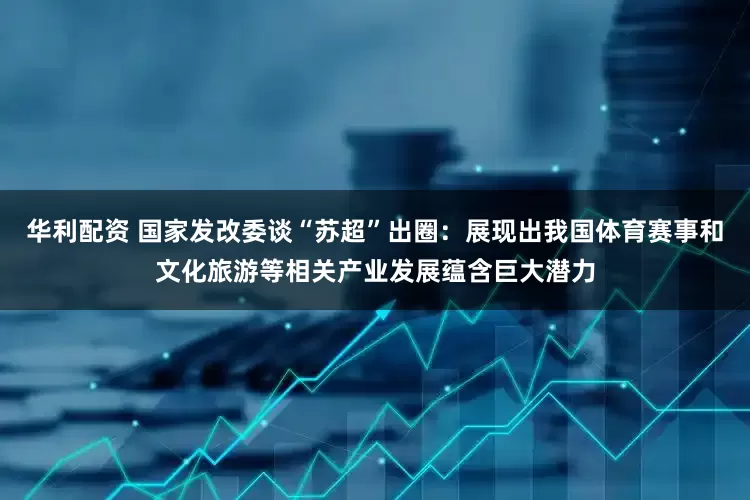 华利配资 国家发改委谈“苏超”出圈：展现出我国体育赛事和文化旅游等相关产业发展蕴含巨大潜力
