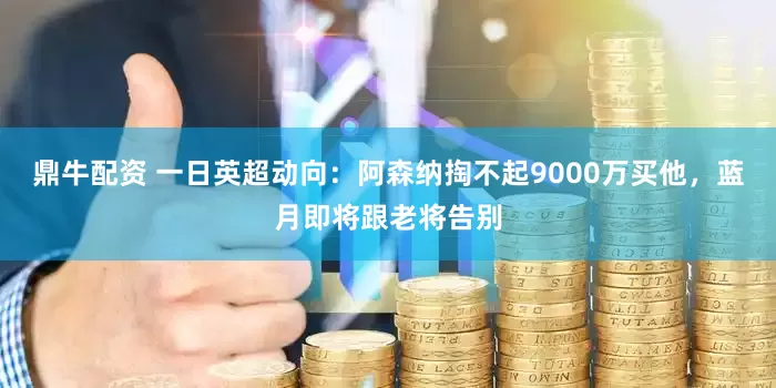 鼎牛配资 一日英超动向：阿森纳掏不起9000万买他，蓝月即将跟老将告别
