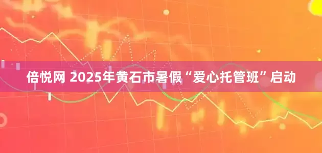 倍悦网 2025年黄石市暑假“爱心托管班”启动