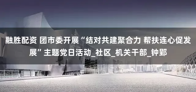 融胜配资 团市委开展“结对共建聚合力 帮扶连心促发展”主题党日活动_社区_机关干部_钟郢