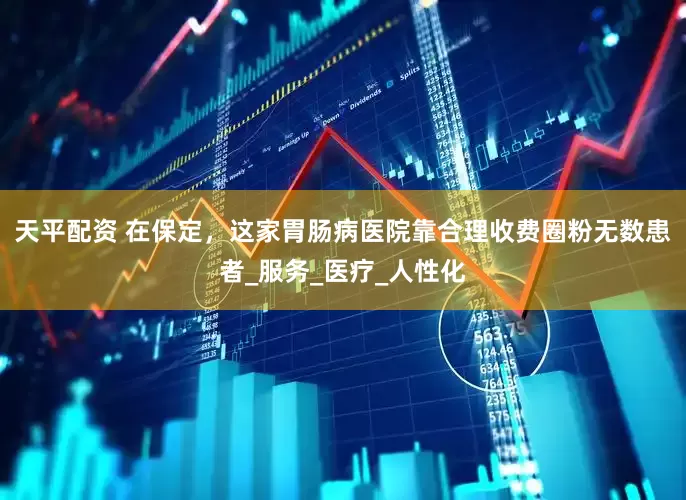 天平配资 在保定，这家胃肠病医院靠合理收费圈粉无数患者_服务_医疗_人性化