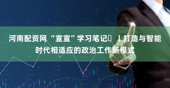 河南配资网 “宣宣”学习笔记㊵丨打造与智能时代相适应的政治工作新模式