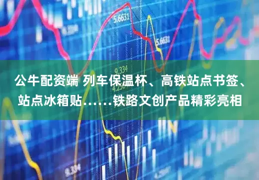 公牛配资端 列车保温杯、高铁站点书签、站点冰箱贴……铁路文创产品精彩亮相