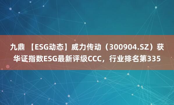 九鼎 【ESG动态】威力传动（300904.SZ）获华证指数ESG最新评级CCC，行业排名第335