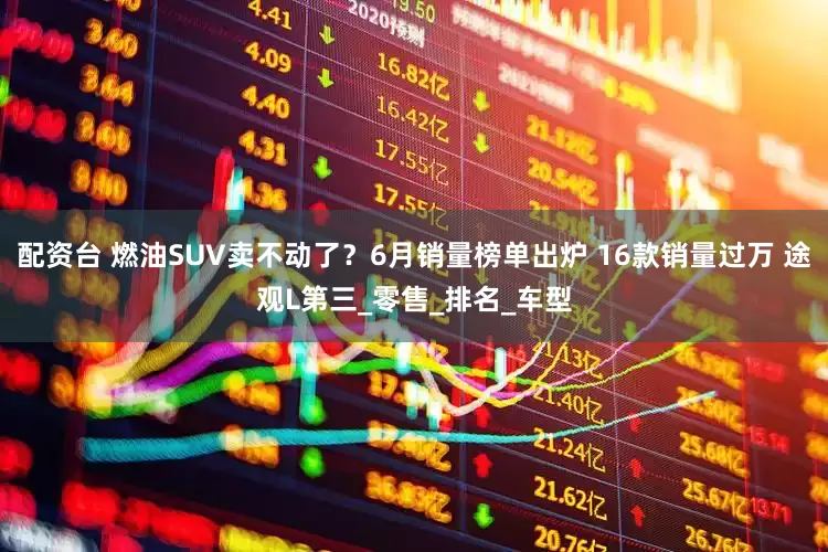 配资台 燃油SUV卖不动了？6月销量榜单出炉 16款销量过万 途观L第三_零售_排名_车型