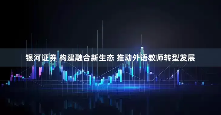 银河证券 构建融合新生态 推动外语教师转型发展
