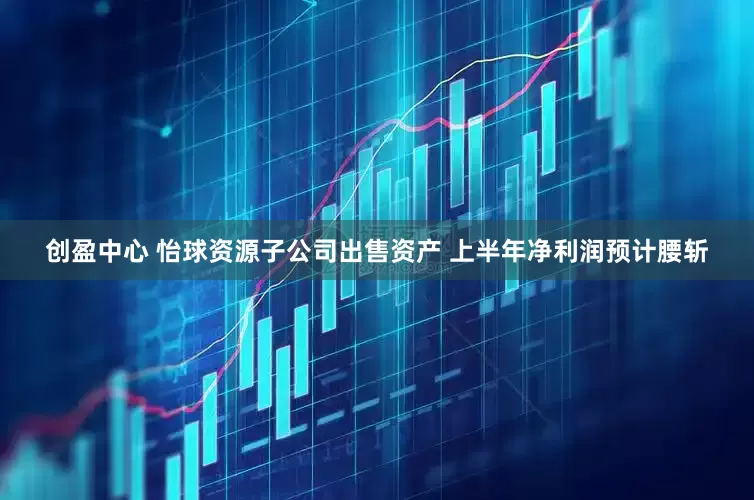 创盈中心 怡球资源子公司出售资产 上半年净利润预计腰斩
