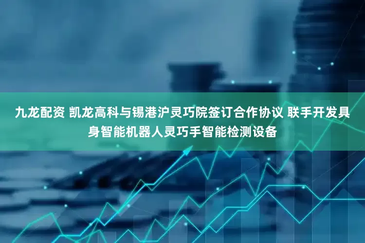 九龙配资 凯龙高科与锡港沪灵巧院签订合作协议 联手开发具身智能机器人灵巧手智能检测设备