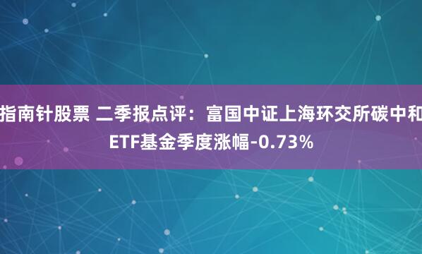 指南针股票 二季报点评：富国中证上海环交所碳中和ETF基金季度涨幅-0.73%