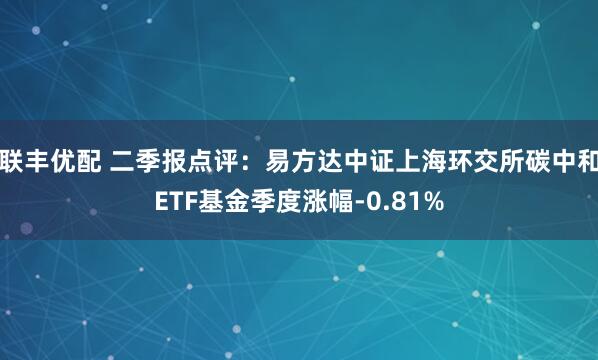 联丰优配 二季报点评：易方达中证上海环交所碳中和ETF基金季度涨幅-0.81%