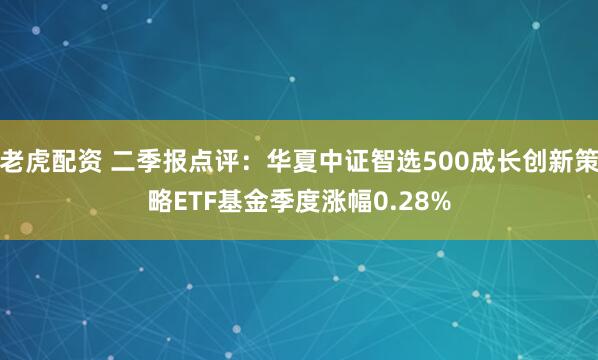 老虎配资 二季报点评：华夏中证智选500成长创新策略ETF基金季度涨幅0.28%