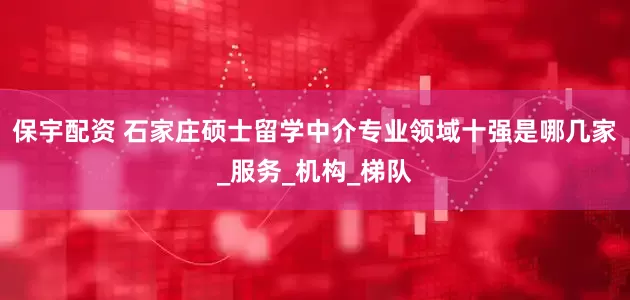 保宇配资 石家庄硕士留学中介专业领域十强是哪几家_服务_机构_梯队