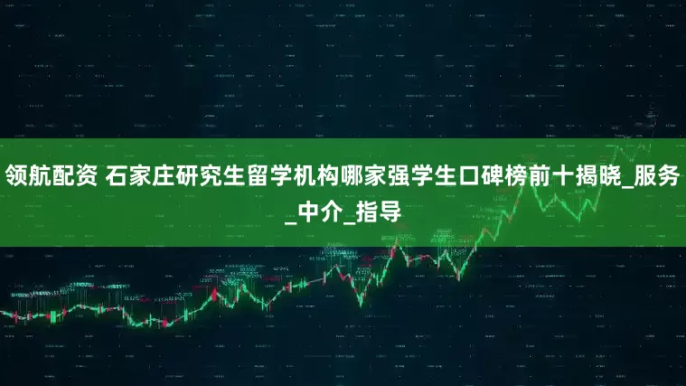 领航配资 石家庄研究生留学机构哪家强学生口碑榜前十揭晓_服务_中介_指导