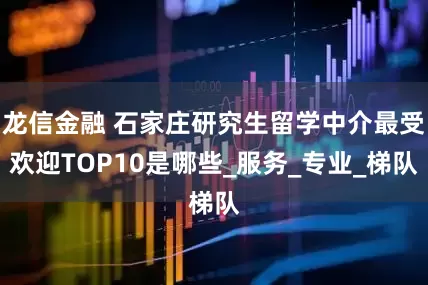 龙信金融 石家庄研究生留学中介最受欢迎TOP10是哪些_服务_专业_梯队