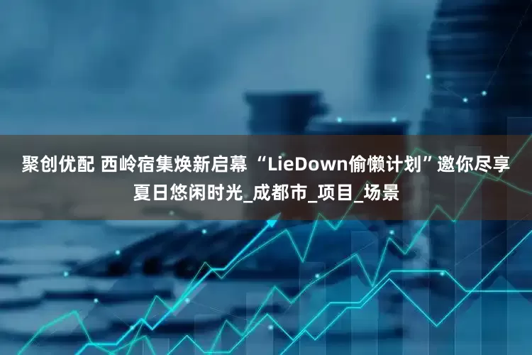 聚创优配 西岭宿集焕新启幕 “LieDown偷懒计划”邀你尽享夏日悠闲时光_成都市_项目_场景
