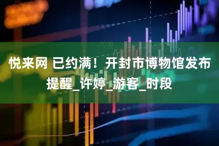 悦来网 已约满！开封市博物馆发布提醒_许婷_游客_时段