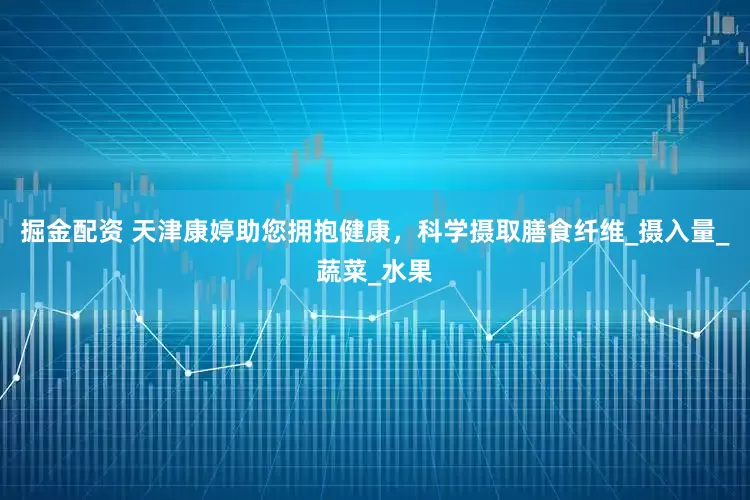 掘金配资 天津康婷助您拥抱健康，科学摄取膳食纤维_摄入量_蔬菜_水果