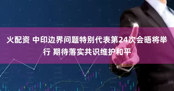 火配资 中印边界问题特别代表第24次会晤将举行 期待落实共识维护和平