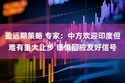盈远期策略 专家：中方欢迎印度但难有重大让步 谨慎回应友好信号