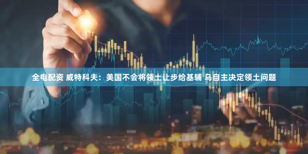 全电配资 威特科夫：美国不会将领土让步给基辅 乌自主决定领土问题