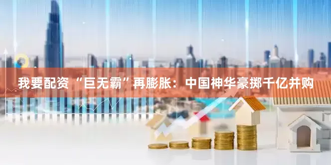 我要配资 “巨无霸”再膨胀：中国神华豪掷千亿并购