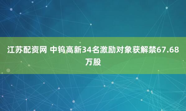 江苏配资网 中钨高新34名激励对象获解禁67.68万股