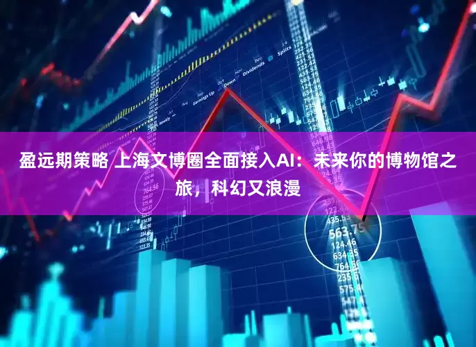 盈远期策略 上海文博圈全面接入AI：未来你的博物馆之旅，科幻又浪漫