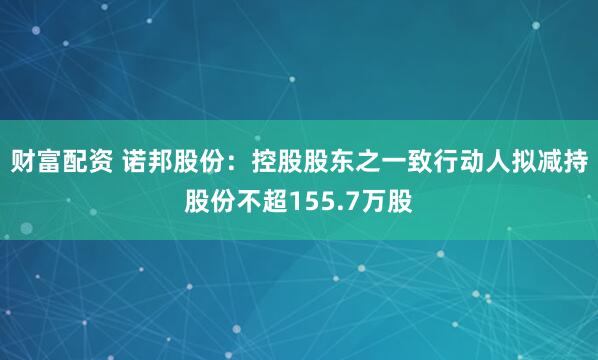 财富配资 诺邦股份：控股股东之一致行动人拟减持股份不超155.7万股