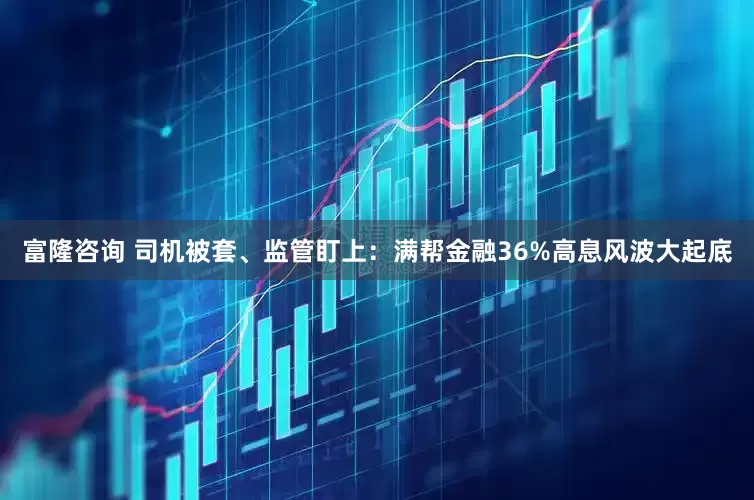 富隆咨询 司机被套、监管盯上：满帮金融36%高息风波大起底