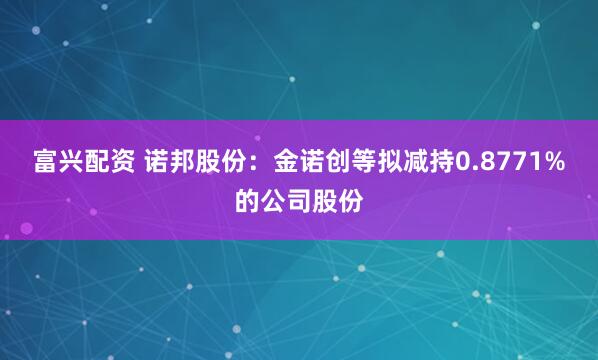富兴配资 诺邦股份：金诺创等拟减持0.8771%的公司股份