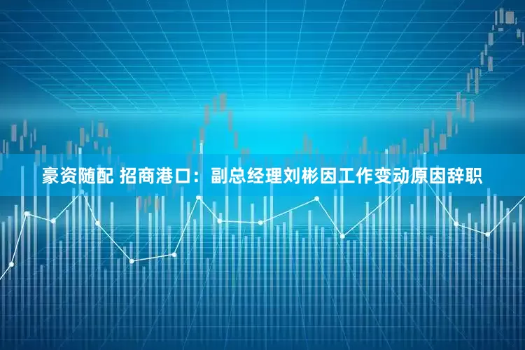 豪资随配 招商港口：副总经理刘彬因工作变动原因辞职