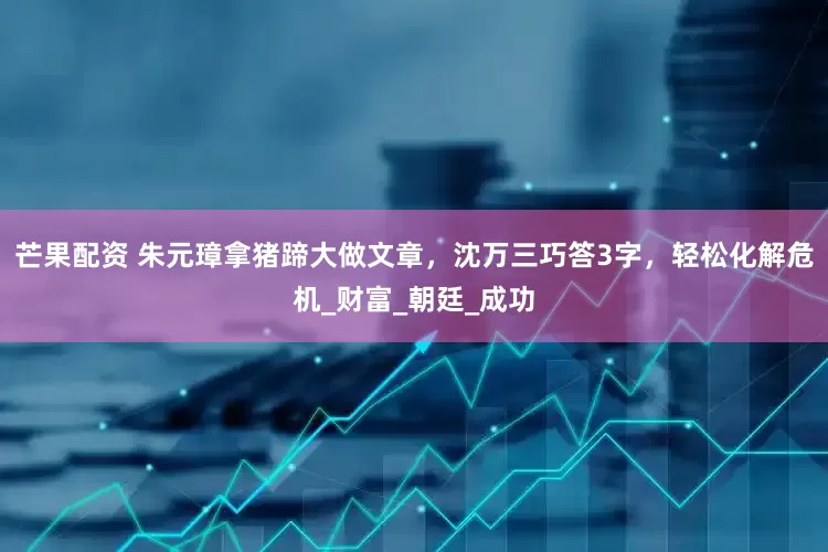 芒果配资 朱元璋拿猪蹄大做文章，沈万三巧答3字，轻松化解危机_财富_朝廷_成功