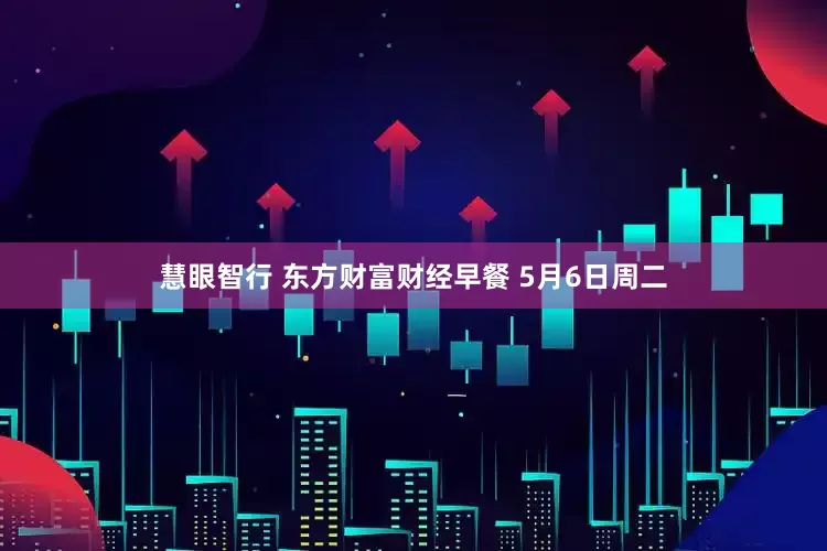 慧眼智行 东方财富财经早餐 5月6日周二