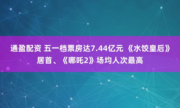 通盈配资 五一档票房达7.44亿元 《水饺皇后》居首、《哪吒2》场均人次最高