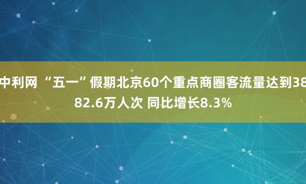 中利网 “五一”假期北京60个重点商圈客流量达到3882.6万人次 同比增长8.3%