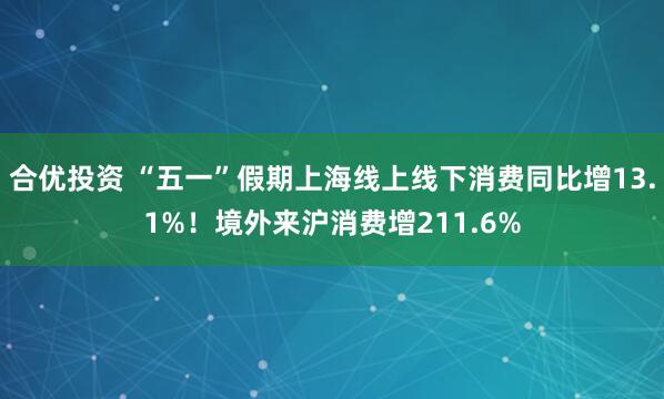 合优投资 “五一”假期上海线上线下消费同比增13.1%！境外来沪消费增211.6%