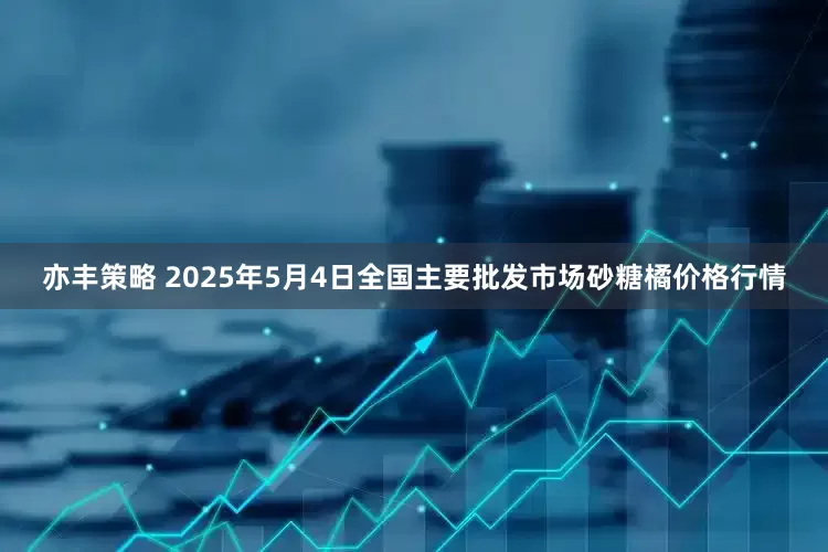 亦丰策略 2025年5月4日全国主要批发市场砂糖橘价格行情