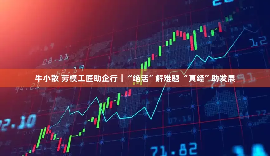 牛小散 劳模工匠助企行｜“绝活”解难题 “真经”助发展