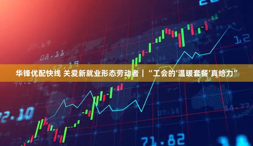 华锋优配快线 关爱新就业形态劳动者｜“工会的‘温暖套餐’真给力”