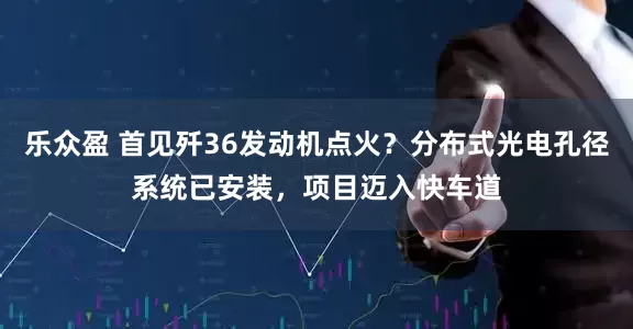 乐众盈 首见歼36发动机点火？分布式光电孔径系统已安装，项目迈入快车道