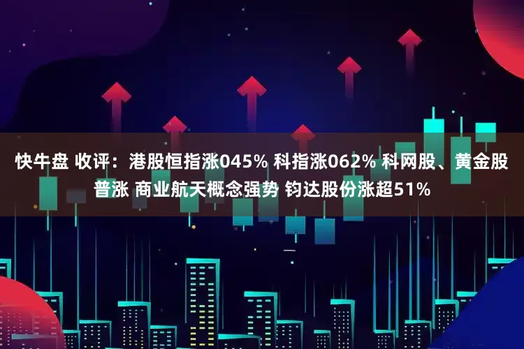 快牛盘 收评：港股恒指涨045% 科指涨062% 科网股、黄金股普涨 商业航天概念强势 钧达股份涨超51%