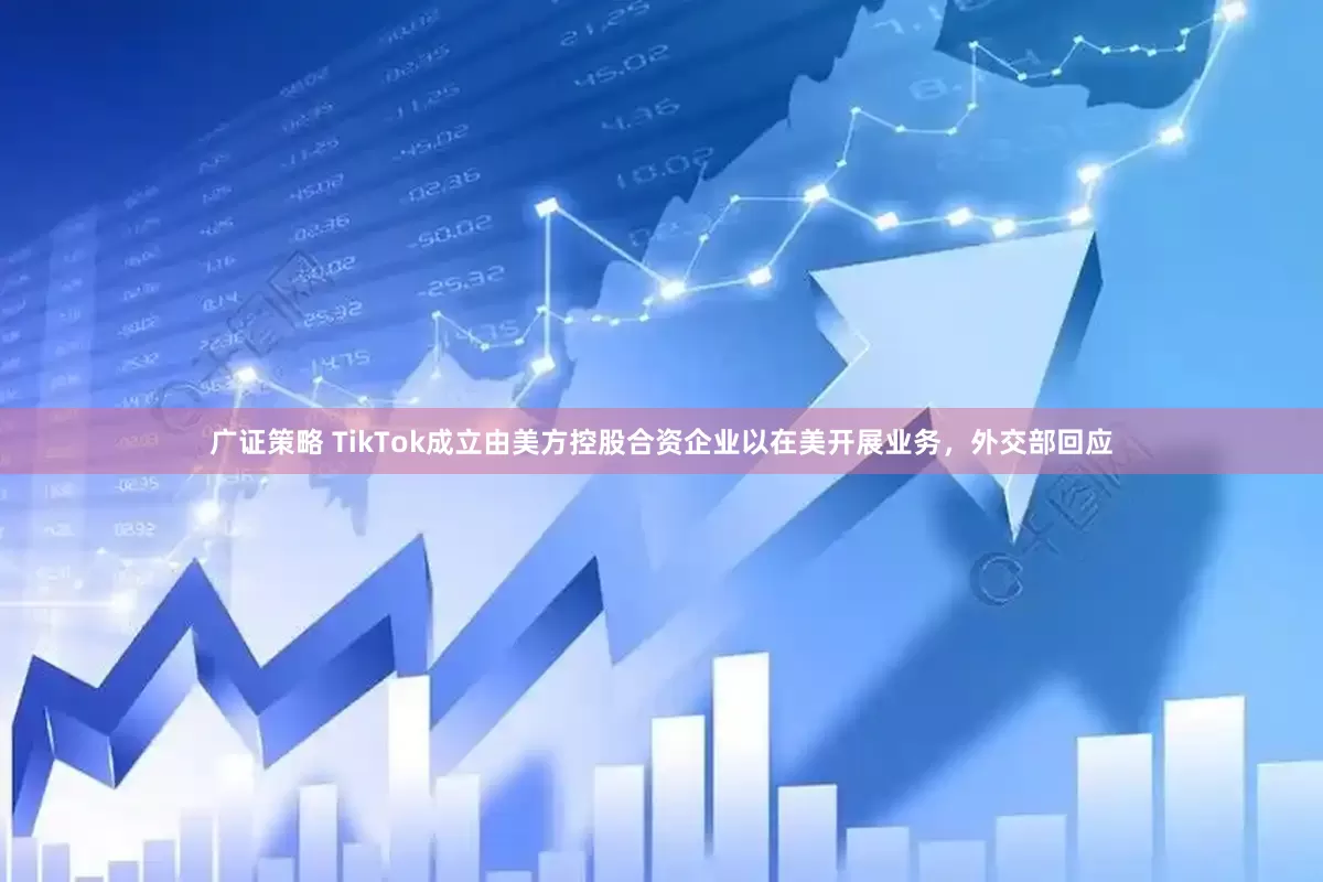 广证策略 TikTok成立由美方控股合资企业以在美开展业务，外交部回应