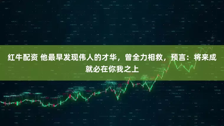 红牛配资 他最早发现伟人的才华，曾全力相救，预言：将来成就必在你我之上
