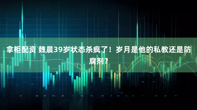 拿柜配资 魏晨39岁状态杀疯了！岁月是他的私教还是防腐剂？