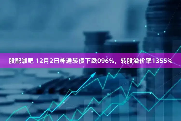 股配咖吧 12月2日神通转债下跌096%，转股溢价率1355%