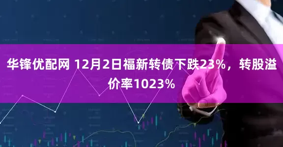 华锋优配网 12月2日福新转债下跌23%，转股溢价率1023%